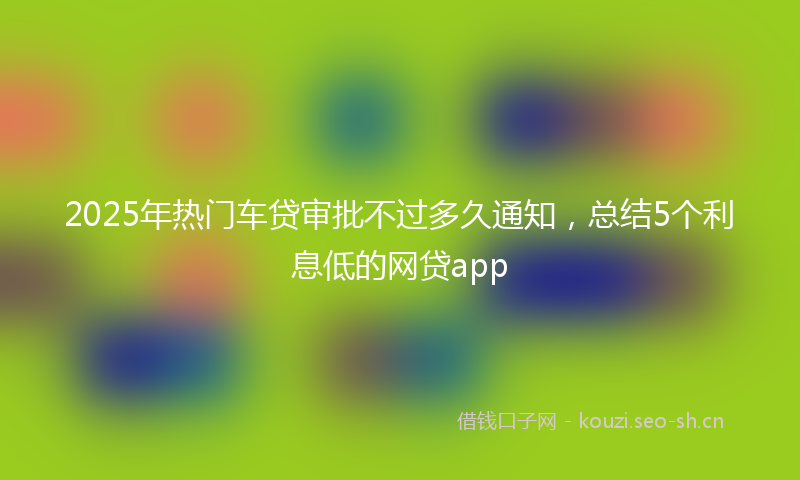 2025年热门车贷审批不过多久通知，总结5个利息低的网贷app