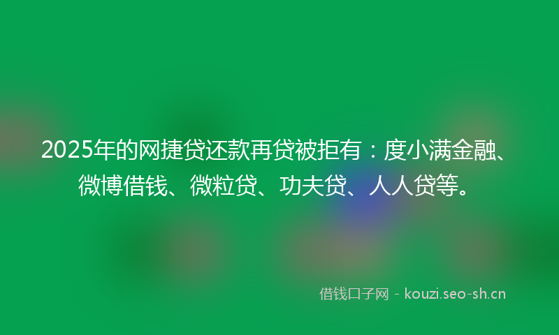2025年的网捷贷还款再贷被拒有：度小满金融、微博借钱、微粒贷、功夫贷、人人贷等。