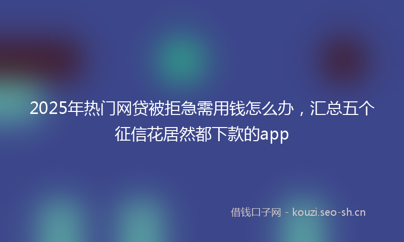 2025年热门网贷被拒急需用钱怎么办，汇总五个征信花居然都下款的app