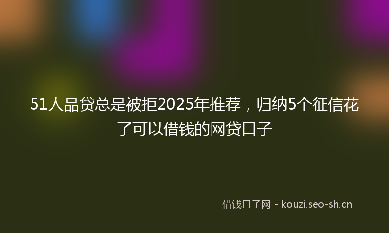 51人品贷总是被拒2025年推荐，归纳5个征信花了可以借钱的网贷口子