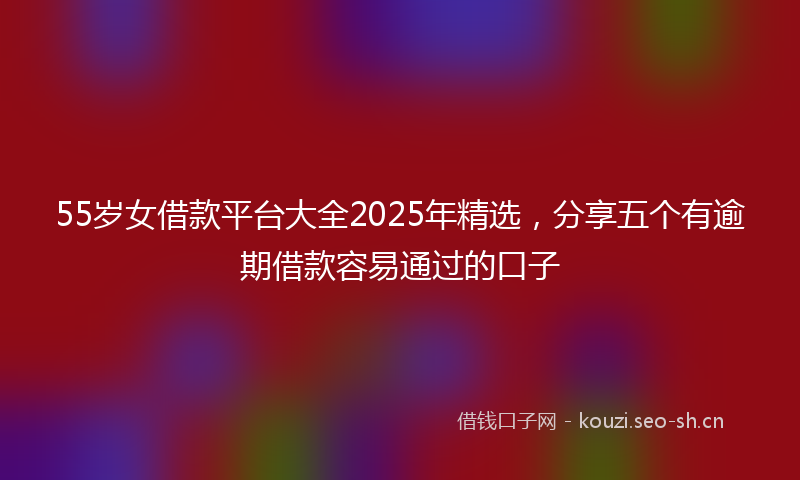 55岁女借款平台大全2025年精选，分享五个有逾期借款容易通过的口子