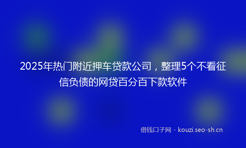 2025年热门附近押车贷款公司，整理5个不看征信负债的网贷百分百下款软件