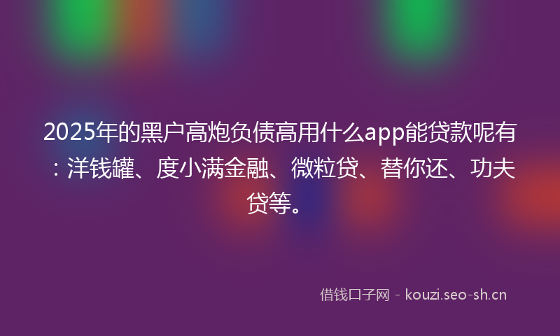2025年的黑户高炮负债高用什么app能贷款呢有：洋钱罐、度小满金融、微粒贷、替你还、功夫贷等。