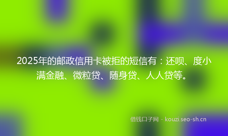 2025年的邮政信用卡被拒的短信有：还呗、度小满金融、微粒贷、随身贷、人人贷等。