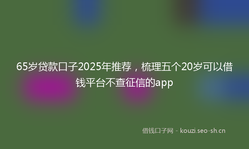65岁贷款口子2025年推荐，梳理五个20岁可以借钱平台不查征信的app
