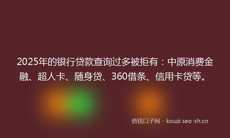 2025年的银行贷款查询过多被拒有：中原消费金融、超人卡、随身贷、360借条、信用卡贷等。