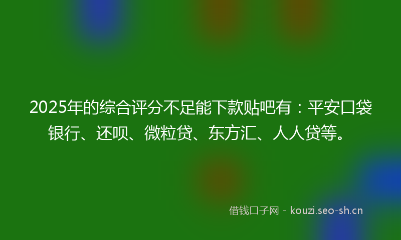 2025年的综合评分不足能下款贴吧有：平安口袋银行、还呗、微粒贷、东方汇、人人贷等。