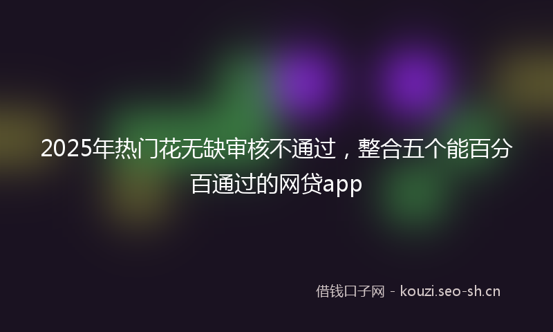 2025年热门花无缺审核不通过，整合五个能百分百通过的网贷app