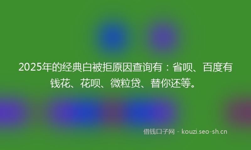 2025年的经典白被拒原因查询有：省呗、百度有钱花、花呗、微粒贷、替你还等。