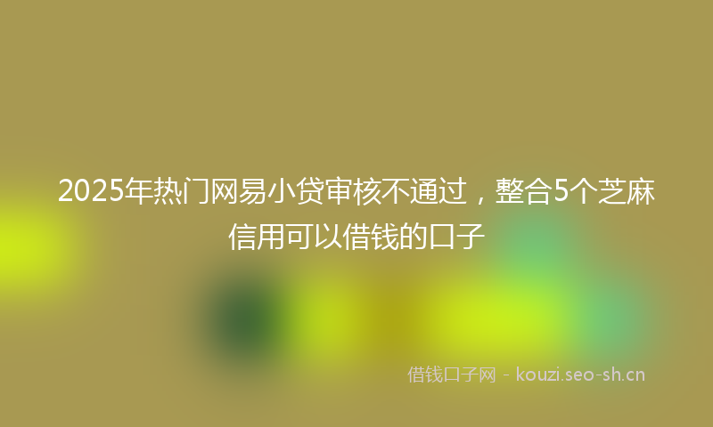 2025年热门网易小贷审核不通过，整合5个芝麻信用可以借钱的口子