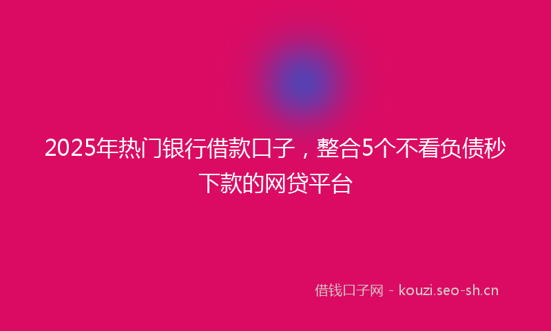 2025年热门银行借款口子,整合5个不看负债秒下款的网贷平台
