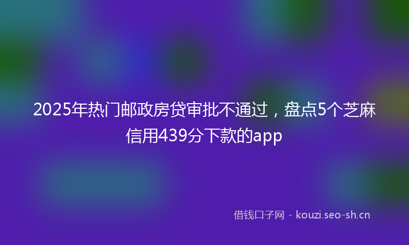 2025年热门邮政房贷审批不通过，盘点5个芝麻信用439分下款的app