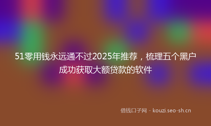 51零用钱永远通不过2025年推荐，梳理五个黑户成功获取大额贷款的软件