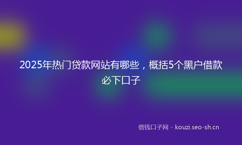2025年热门贷款网站有哪些，概括5个黑户借款必下口子