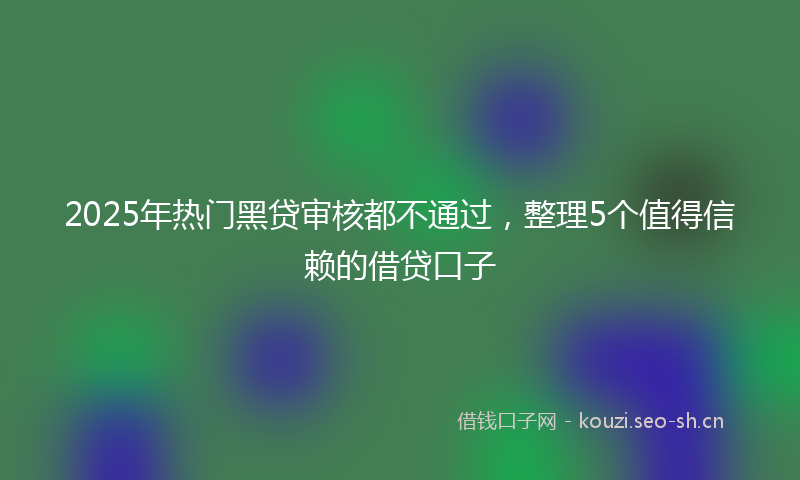 2025年热门黑贷审核都不通过，整理5个值得信赖的借贷口子