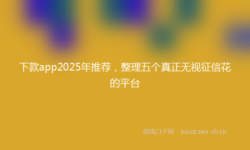 下款app2025年推荐，整理五个真正无视征信花的平台