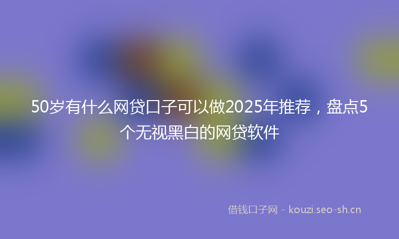 50岁有什么网贷口子可以做2025年推荐，盘点5个无视黑白的网贷软件