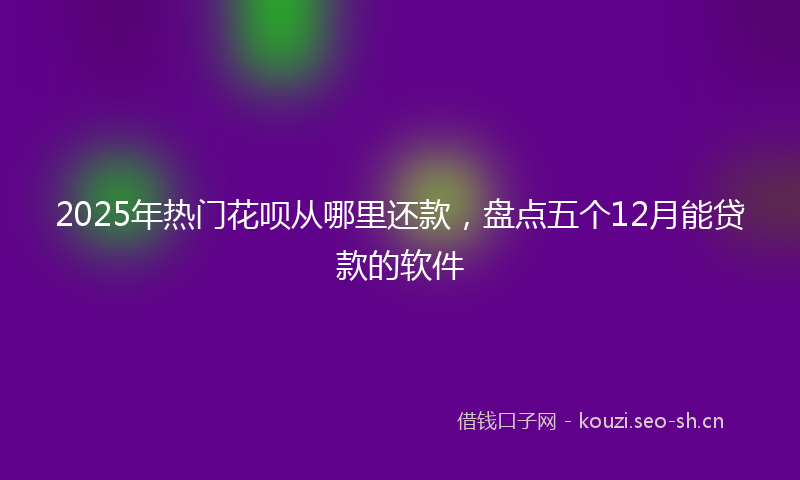 2025年热门花呗从哪里还款，盘点五个12月能贷款的软件