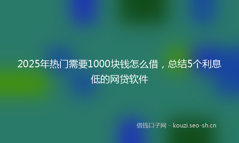2025年热门需要1000块钱怎么借，总结5个利息低的网贷软件