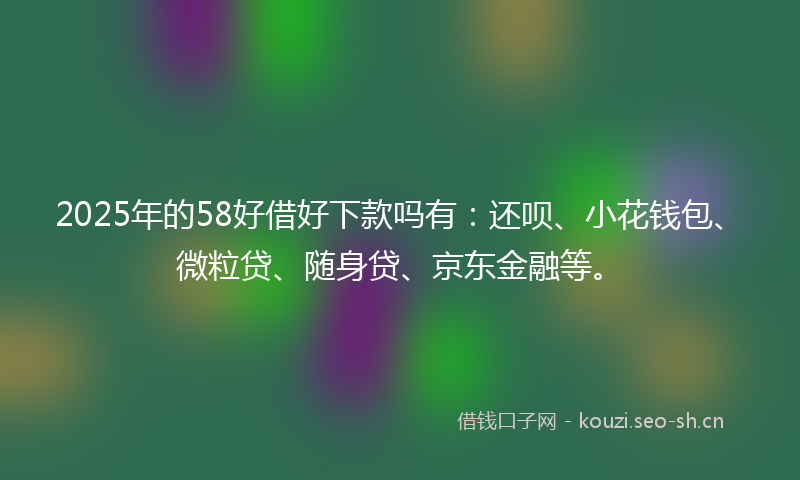 2025年的58好借好下款吗有：还呗、小花钱包、微粒贷、随身贷、京东金融等。