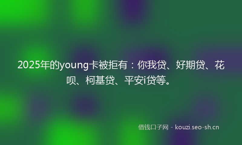 2025年的young卡被拒有：你我贷、好期贷、花呗、柯基贷、平安i贷等。