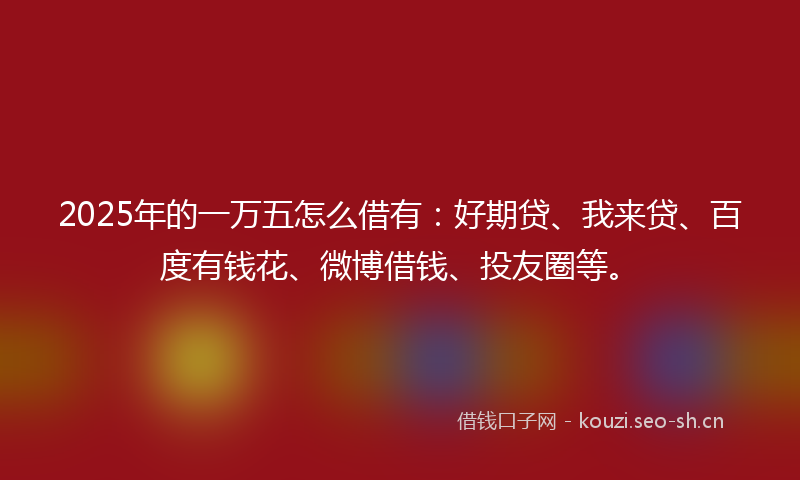 2025年的一万五怎么借有：好期贷、我来贷、百度有钱花、微博借钱、投友圈等。
