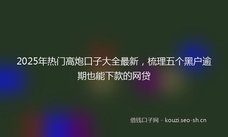 2025年热门高炮口子大全最新，梳理五个黑户逾期也能下款的网贷