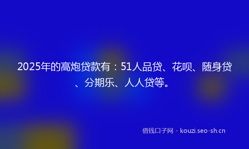 2025年的高炮贷款有:51人品贷、花呗、随身贷、分期乐、人人贷等。
