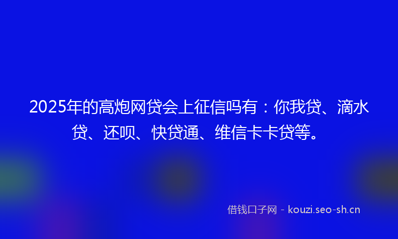 2025年的高炮网贷会上征信吗有：你我贷、滴水贷、还呗、快贷通、维信卡卡贷等。
