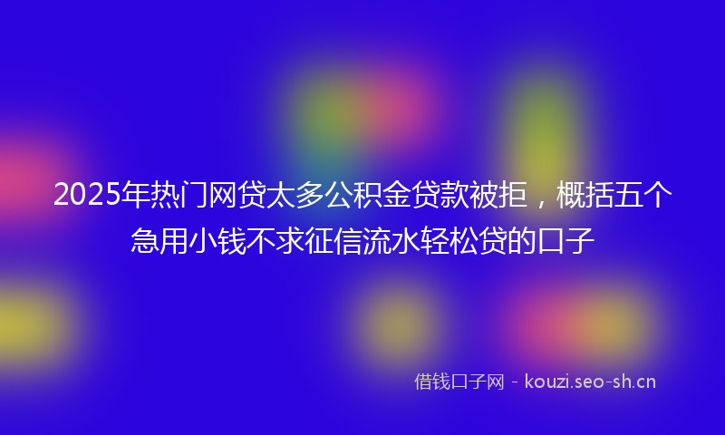 2025年热门网贷太多公积金贷款被拒，概括五个急用小钱不求征信流水轻松贷的口子