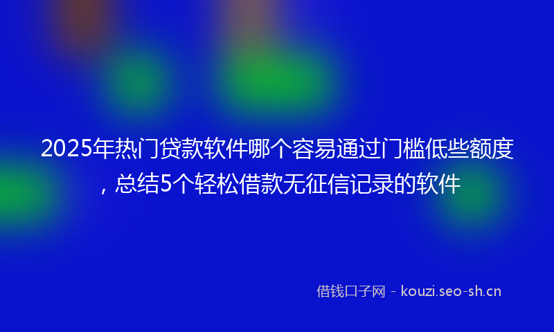 2025年热门贷款软件哪个容易通过门槛低些额度，总结5个轻松借款无征信记录的软件