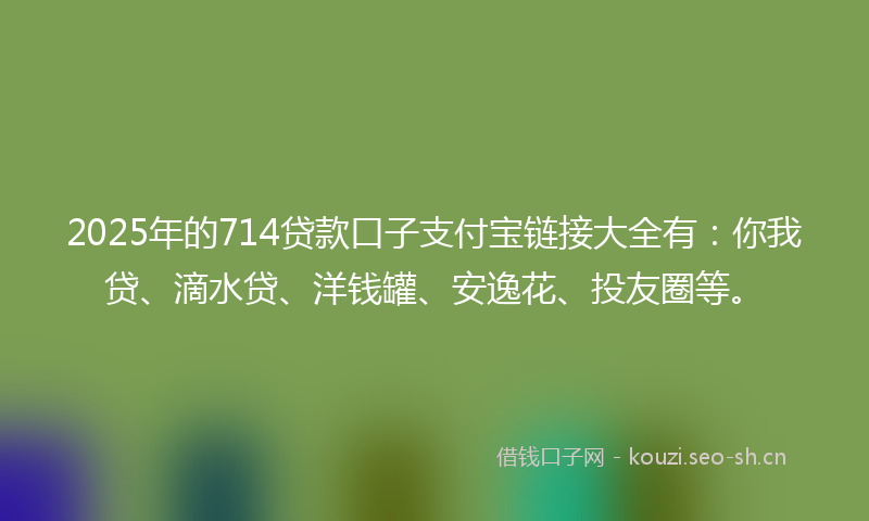 2025年的714贷款口子支付宝链接大全有：你我贷、滴水贷、洋钱罐、安逸花、投友圈等。
