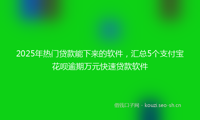2025年热门贷款能下来的软件，汇总5个支付宝花呗逾期万元快速贷款软件