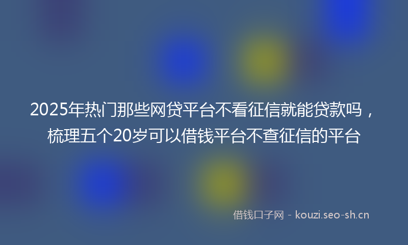 2025年热门那些网贷平台不看征信就能贷款吗,梳理五个20岁可以借钱平台不查征信的平台
