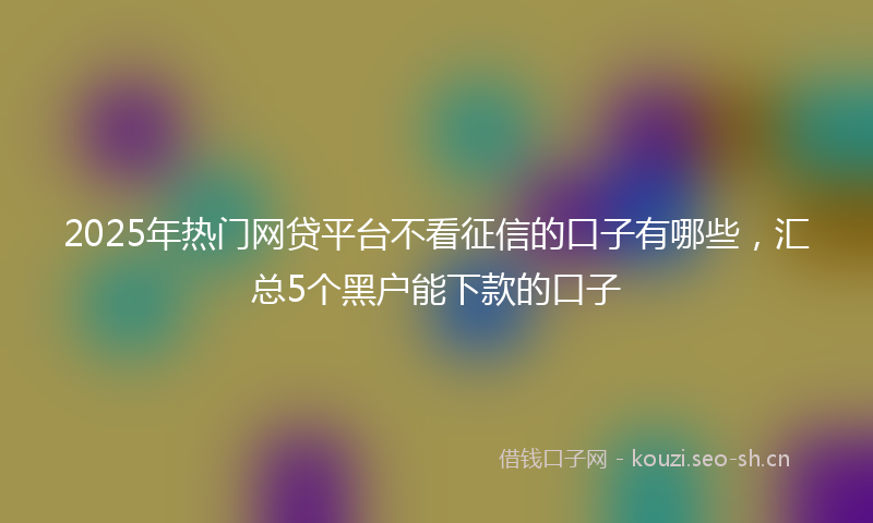 2025年热门网贷平台不看征信的口子有哪些，汇总5个黑户能下款的口子