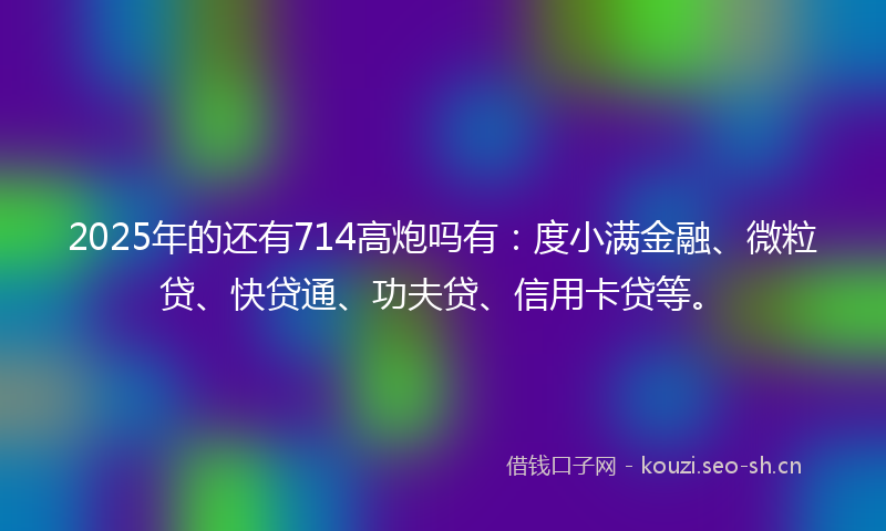 2025年的还有714高炮吗有：度小满金融、微粒贷、快贷通、功夫贷、信用卡贷等。