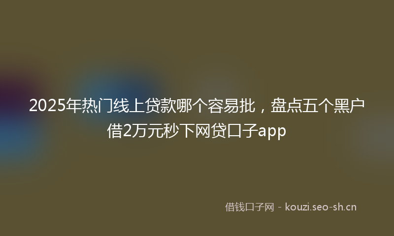 2025年热门线上贷款哪个容易批，盘点五个黑户借2万元秒下网贷口子app
