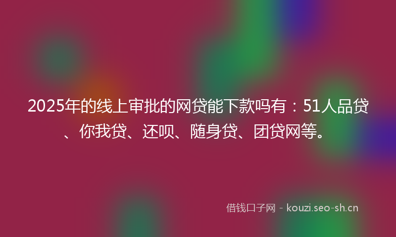 2025年的线上审批的网贷能下款吗有：51人品贷、你我贷、还呗、随身贷、团贷网等。