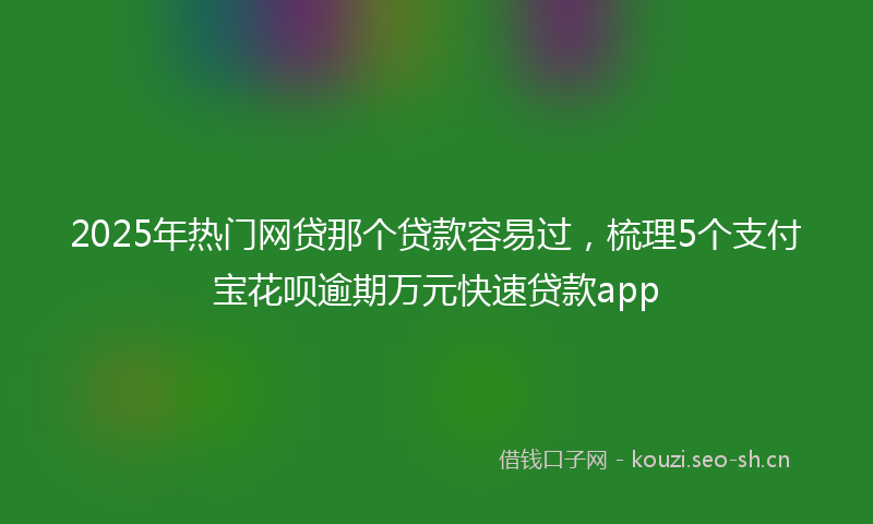 2025年热门网贷那个贷款容易过，梳理5个支付宝花呗逾期万元快速贷款app