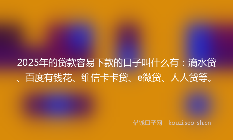 2025年的贷款容易下款的口子叫什么有：滴水贷、百度有钱花、维信卡卡贷、e微贷、人人贷等。