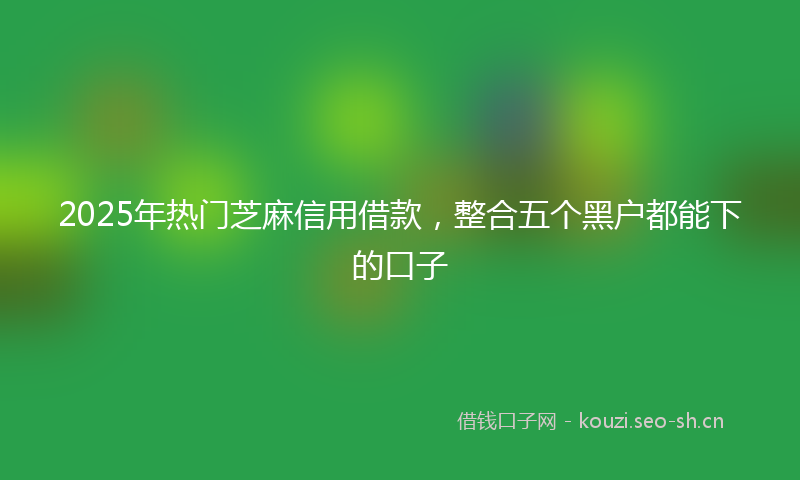 2025年热门芝麻信用借款，整合五个黑户都能下的口子