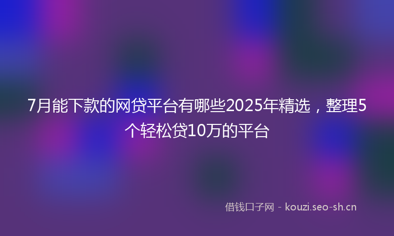 7月能下款的网贷平台有哪些2025年精选，整理5个轻松贷10万的平台