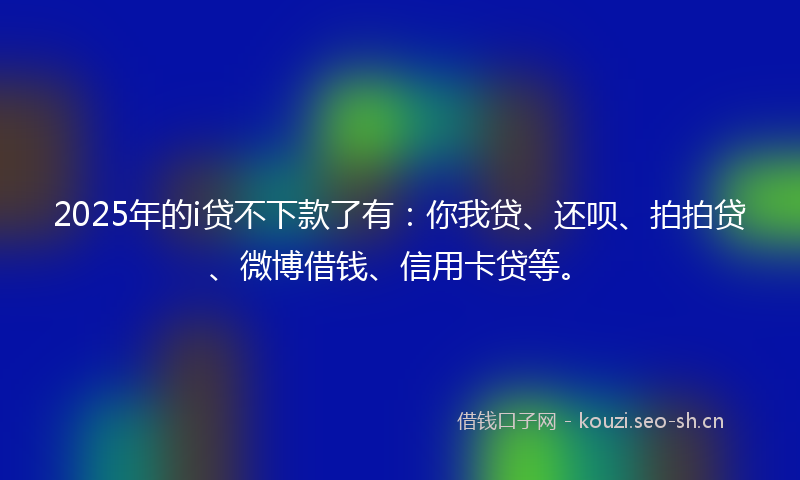 2025年的i贷不下款了有:你我贷、还呗、拍拍贷、微博借钱、信用卡贷等。