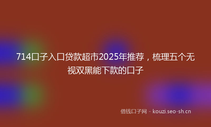 714口子入口贷款超市2025年推荐，梳理五个无视双黑能下款的口子