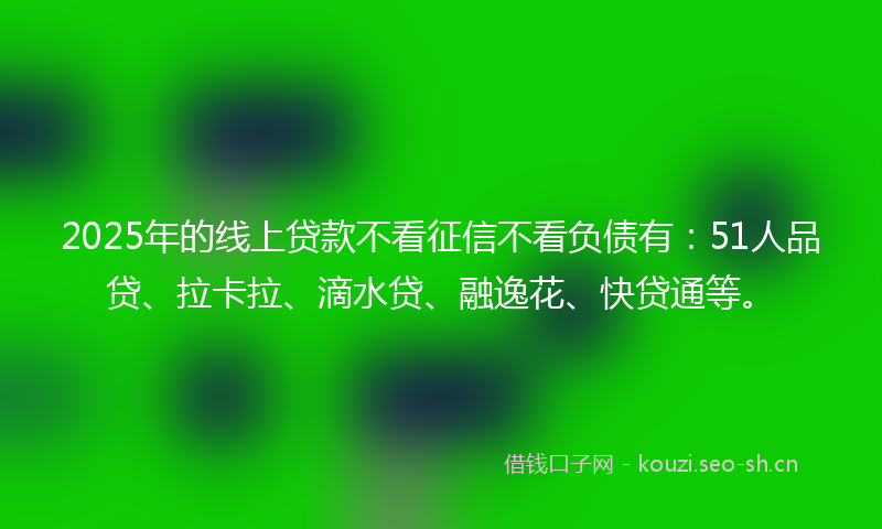 2025年的线上贷款不看征信不看负债有：51人品贷、拉卡拉、滴水贷、融逸花、快贷通等。