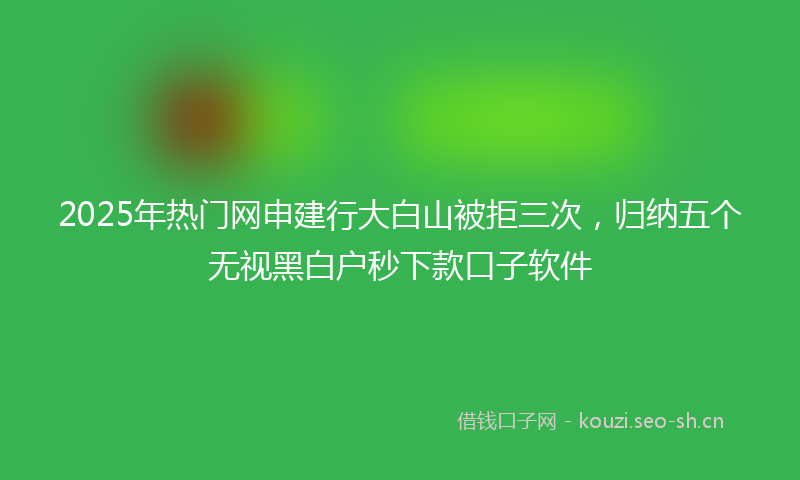 2025年热门网申建行大白山被拒三次，归纳五个无视黑白户秒下款口子软件