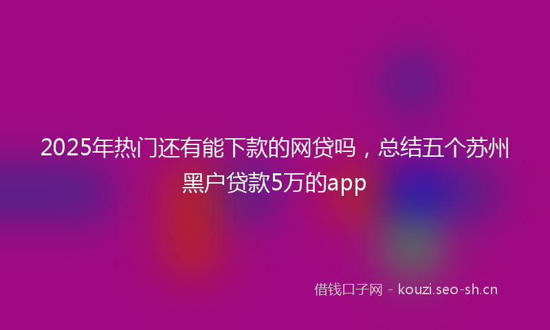 2025年热门还有能下款的网贷吗，总结五个苏州黑户贷款5万的app