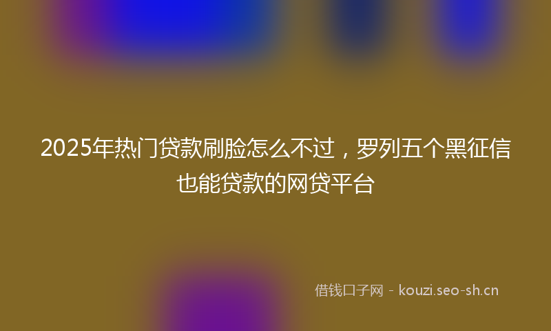 2025年热门贷款刷脸怎么不过，罗列五个黑征信也能贷款的网贷平台