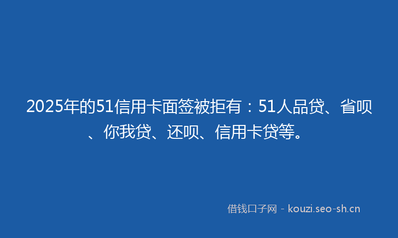 2025年的51信用卡面签被拒有:51人品贷、省呗、你我贷、还呗、信用卡贷等。