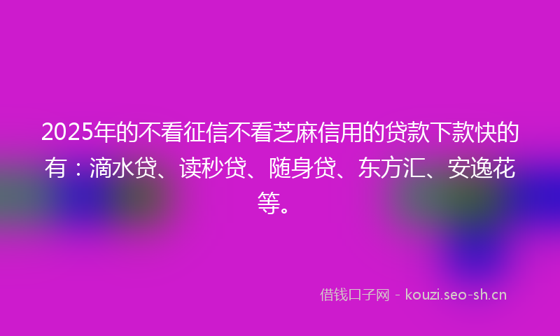 2025年的不看征信不看芝麻信用的贷款下款快的有：滴水贷、读秒贷、随身贷、东方汇、安逸花等。